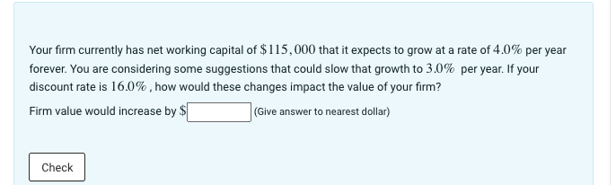 Your firm currently has net working capital of $115,000 that it expects to grow at a rate of 4.0% per year
forever. You are considering some suggestions that could slow that growth to 3.0% per year. If your
discount rate is 16.0%, how would these changes impact the value of your firm?
Firm value would increase by $
(Give answer to nearest dollar)
Check