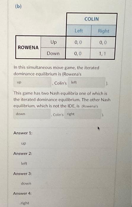 (b)
ROWENA
up
Answer 1:
up
Answer 2:
In this simultaneous move game, the iterated
dominance equilibrium is (Rowena's
. Colin's left
left
Answer 3:
).
This game has two Nash equilibria one of which is
the iterated dominance equilibrium. The other Nash
equilibrium, which is not the IDE, is (Rowena's
down
Colin's right
down
Up
Down
Answer 4:
Left
right
0,0
0,0
COLIN
Right
0,0
1,1