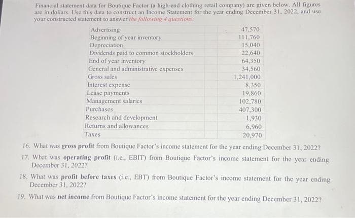 Financial statement data for Boutique Factor (a high-end clothing retail company) are given below. All figures
are in dollars. Use this data to construct an Income Statement for the year ending December 31, 2022, and use
your constructed statement to answer the following 4 questions
Advertising
Beginning of year inventory
Depreciation
Dividends paid to common
End of year inventory
General and administrative expenses
Gross sales
Interest expense
Lease payments
Management salaries
Purchases
Research and development
Returns and allowances
Taxes
stockholders
47,570
111,760
15,040
22,640
64,350
34,560
1,241,000
8,350
19,860
102,780
407,300
1,930
6,960
20,970
16. What was gross profit from Boutique Factor's income statement for the year ending December 31, 2022?
17. What was operating profit (i.e., EBIT) from Boutique Factor's income statement for the year ending
December 31, 2022?
18. What was profit before taxes (i.c., EBT) from Boutique Factor's income statement for the year ending
December 31, 2022?
19. What was net income from Boutique Factor's income statement for the year ending December 31, 2022?