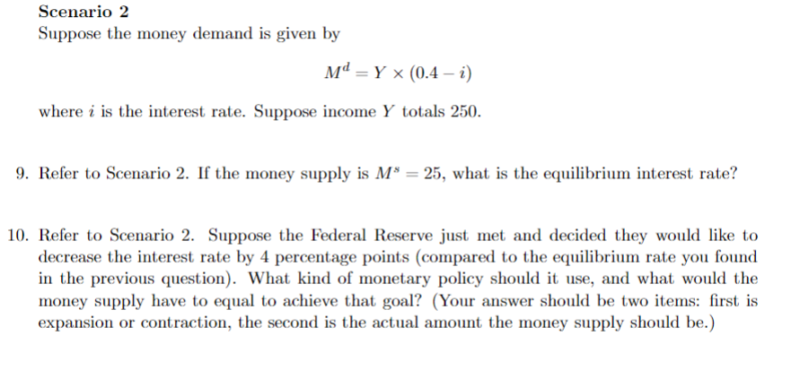 Scenario 2
Suppose the money demand is given by
MdYx (0.4 - i)
=
where i is the interest rate. Suppose income Y totals 250.
9. Refer to Scenario 2. If the money supply is M³ = 25, what is the equilibrium interest rate?
10. Refer to Scenario 2. Suppose the Federal Reserve just met and decided they would like to
decrease the interest rate by 4 percentage points (compared to the equilibrium rate you found
in the previous question). What kind of monetary policy should it use, and what would the
money supply have to equal to achieve that goal? (Your answer should be two items: first is
expansion or contraction, the second is the actual amount the money supply should be.)
