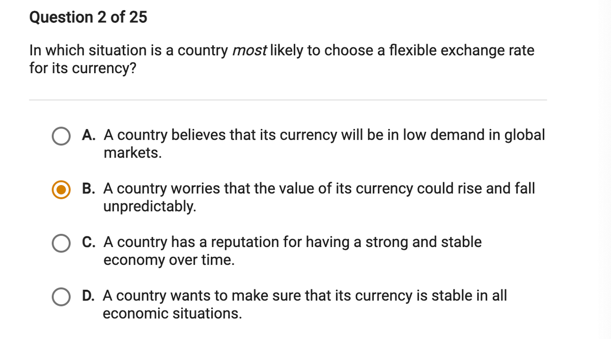Question 2 of 25
In which situation is a country most likely to choose a flexible exchange rate
for its currency?
O A. A country believes that its currency will be in low demand in global
markets.
B. A country worries that the value of its currency could rise and fall
unpredictably.
C. A country has a reputation for having a strong and stable
economy over time.
O D. A country wants to make sure that its currency is stable in all
economic situations.