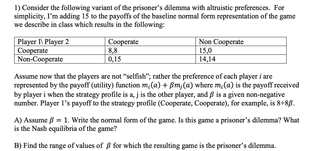 1) Consider the following variant of the prisoner's dilemma with altruistic preferences. For
simplicity, I'm adding 15 to the payoffs of the baseline normal form representation of the game
we describe in class which results in the following:
Player I\ Player 2
Cooperate
Non-Cooperate
Cooperate
8.8
0,15
Non Cooperate
15,0
14,14
Assume now that the players are not “selfish”; rather the preference of each player i are
represented by the payoff (utility) function m; (a) + ßm; (a) where mi(a) is the payoff received
by player i when the strategy profile is a, j is the other player, and ß is a given non-negative
number. Player 1's payoff to the strategy profile (Cooperate, Cooperate), for example, is 8+8ß.
A) Assume ß =
1. Write the normal form of the game. Is this game a prisoner's dilemma? What
is the Nash equilibria of the game?
B) Find the range of values of ß for which the resulting game is the prisoner's dilemma.