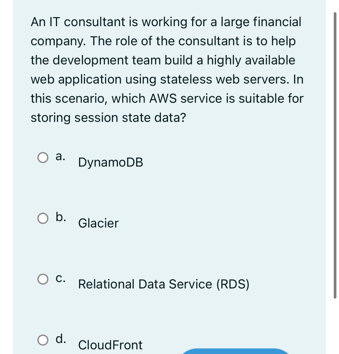 An IT consultant is working for a large financial
company. The role of the consultant is to help
the development team build a highly available
web application using stateless web servers. In
this scenario, which AWS service is suitable for
storing session state data?
а.
DynamoDB
b.
Glacier
С.
Relational Data Service (RDS)
O d.
CloudFront
