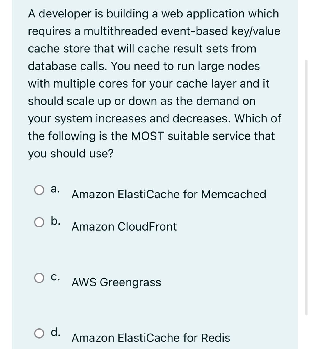 A developer is building a web application which
requires a multithreaded event-based key/value
cache store that will cache result sets from
database calls. You need to run large nodes
with multiple cores for your cache layer and it
should scale up or down as the demand on
your system increases and decreases. Which of
the following is the MOST suitable service that
you should use?
а.
Amazon ElastiCache for Memcached
b.
Amazon CloudFront
C. AWS Greengrass
С.
d.
Amazon ElastiCache for Redis

