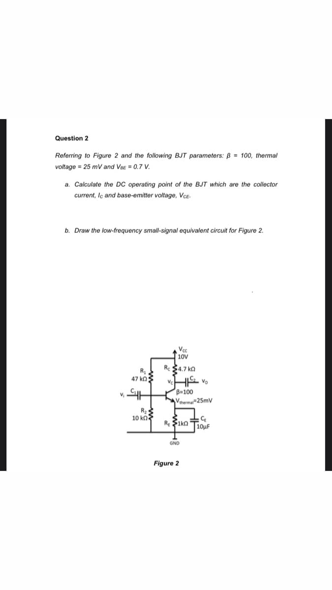 Question 2
Referring to Figure 2 and the following BJT parameters: B = 100, thermal
voltage = 25 mV and VBE = 0.7 V.
a. Calculate the DC operating point of the BJT which are the collector
current, Iç and base-emitter voltage, VCE.
b. Draw the low-frequency small-signal equivalent circuit for Figure 2.
Vcc
10V
Re $4.7 ka
R
47 ko3
HS vo
B=100
Vthermar=25mv
R.
10 Κl
R $ikn T10UF
GND
Figure 2
