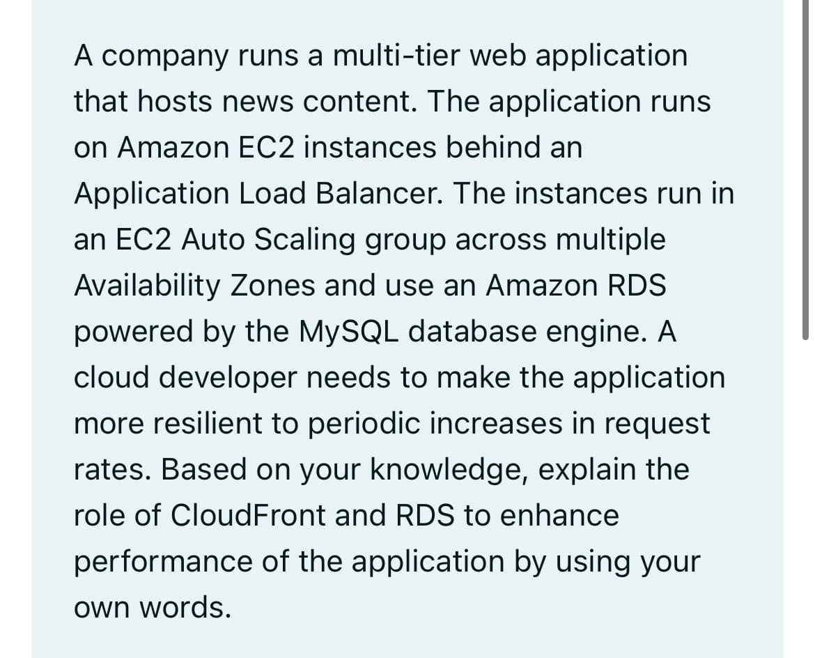 A company runs a multi-tier web application
that hosts news content. The application runs
on Amazon EC2 instances behind an
Application Load Balancer. The instances run in
an EC2 Auto Scaling group across multiple
Availability Zones and use an Amazon RDS
powered by the MySQL database engine. A
cloud developer needs to make the application
more resilient to periodic increases in request
rates. Based on your knowledge, explain the
role of CloudFront and RDS to enhance
performance of the application by using your
own words.
