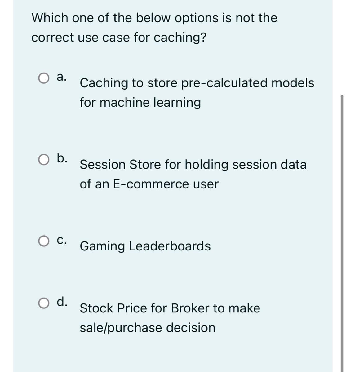 Which one of the below options is not the
correct use case for caching?
О а.
Caching to store pre-calculated models
for machine learning
b.
Session Store for holding session data
of an E-commerce user
О с.
Gaming Leaderboards
d.
Stock Price for Broker to make
sale/purchase decision
