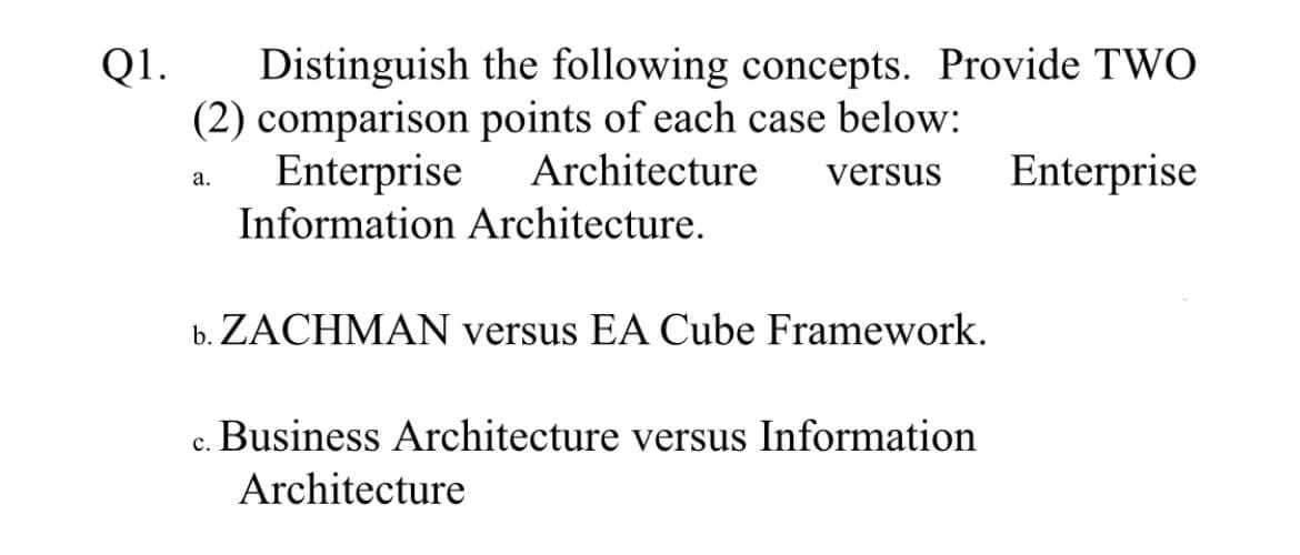 Distinguish the following concepts. Provide TWO
(2) comparison points of each case below:
Enterprise
Q1.
Architecture
versus
Enterprise
а.
Information Architecture.
b. ZACHMAN versus EA Cube Framework.
c. Business Architecture versus Information
Architecture
