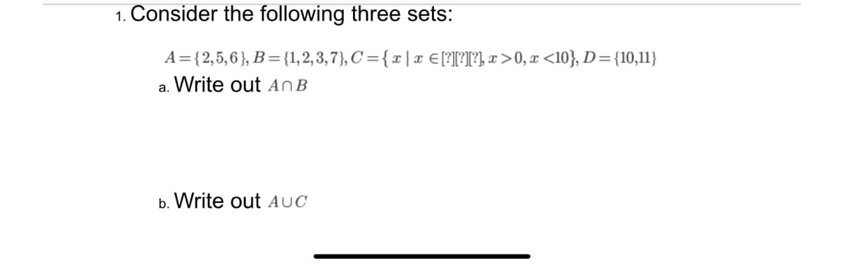 1. Consider the following three sets:
A = {2,5,6}, B = {1,2,3,7}, C = {x | x = [?][?][?], x>0, x <10}, D={10,11}
a. Write out An B
b. Write out AUC