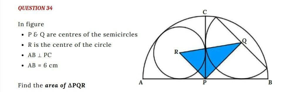 QUESTION 34
In figure
●
P& Q are centres of the semicircles
. R is the centre of the circle
• AB 1 PC
AB= 6 cm
A
Find the area of APQR
R
P
B