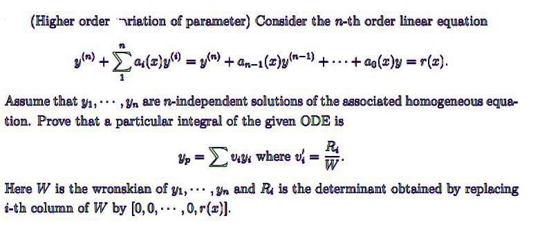 (Higher order riation of parameter) Consider the n-th order linear equation
g(n)
+
-Σªs(2)y(¹) = g(n) + ªn-1(2)g(0-¹) + - - - + ao(z)y = r(s).
...
Assume that y₁,, are n-independent solutions of the associated homogeneous equa-
tion. Prove that a particular integral of the given ODE is
Up = [v., where =
u
R₁
Here W is the wronskian of y₁,...,n and R is the determinant obtained by replacing
i-th column of W by [0,0,...,0, (x)].