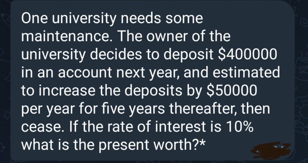 One university
needs some
maintenance. The owner of the
university decides to deposit $400000
in an account next year, and estimated
to increase the deposits by $50000
per year for five years thereafter, then
cease. If the rate of interest is 10%
what is the present worth?*
NON