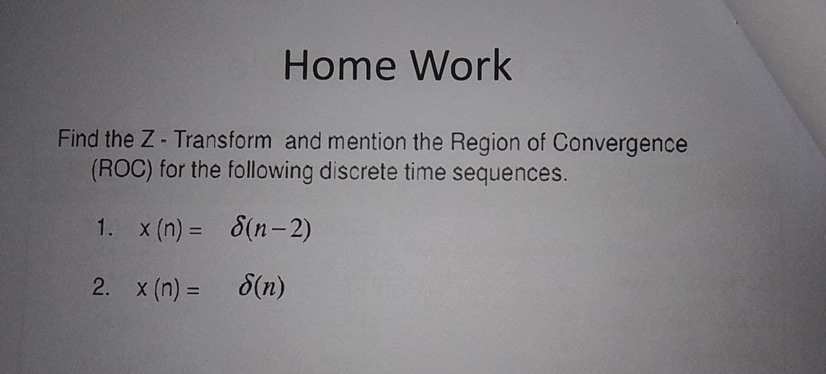 Home Work
Find the Z- Transform and mention the Region of Convergence
(ROC) for the following discrete time sequences.
1. x (n) = 8(n-2)
2. x (n) =
8(n)
