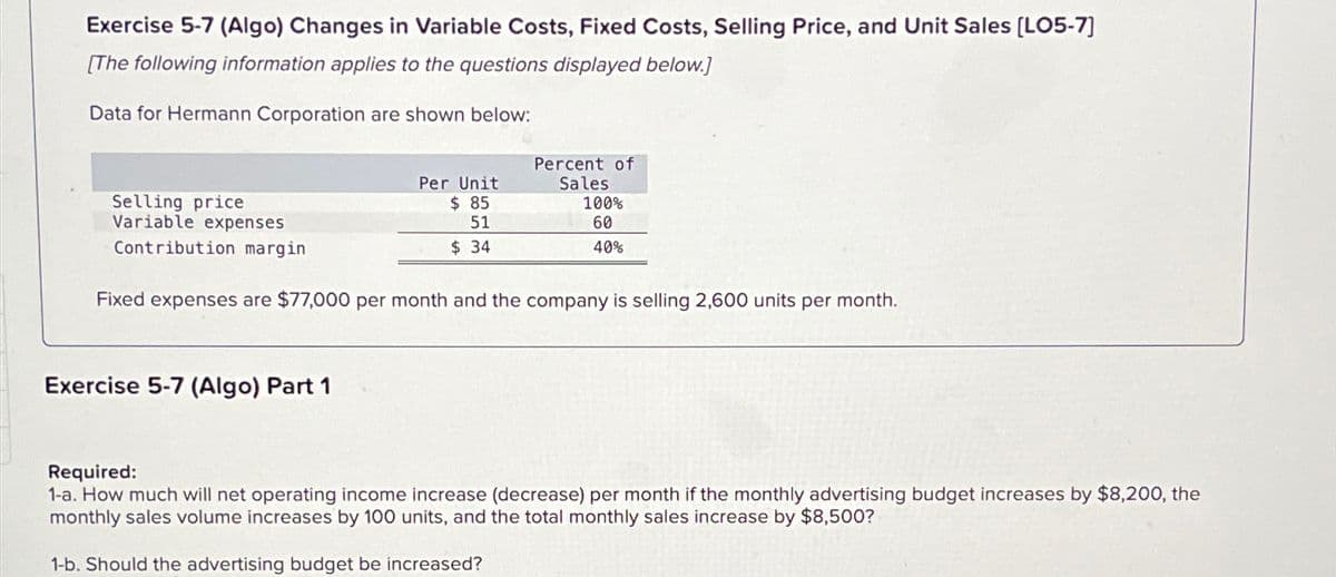 Exercise 5-7 (Algo) Changes in Variable Costs, Fixed Costs, Selling Price, and Unit Sales [LO5-7]
[The following information applies to the questions displayed below.]
Data for Hermann Corporation are shown below:
Selling price
Variable expenses
Contribution margin
Per Unit
$85
51
$ 34
Exercise 5-7 (Algo) Part 1
Percent of
Sales
100%
60
40%
Fixed expenses are $77,000 per month and the company is selling 2,600 units per month.
Required:
1-a. How much will net operating income increase (decrease) per month if the monthly advertising budget increases by $8,200, the
monthly sales volume increases by 100 units, and the total monthly sales increase by $8,500?
1-b. Should the advertising budget be increased?