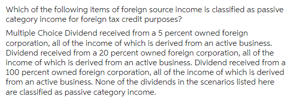 Which of the following items of foreign source income is classified as passive
category income for foreign tax credit purposes?
Multiple Choice Dividend received from a 5 percent owned foreign
corporation, all of the income of which is derived from an active business.
Dividend received from a 20 percent owned foreign corporation, all of the
income of which is derived from an active business. Dividend received from a
100 percent owned foreign corporation, all of the income of which is derived
from an active business. None of the dividends in the scenarios listed here
are classified as passive category income.