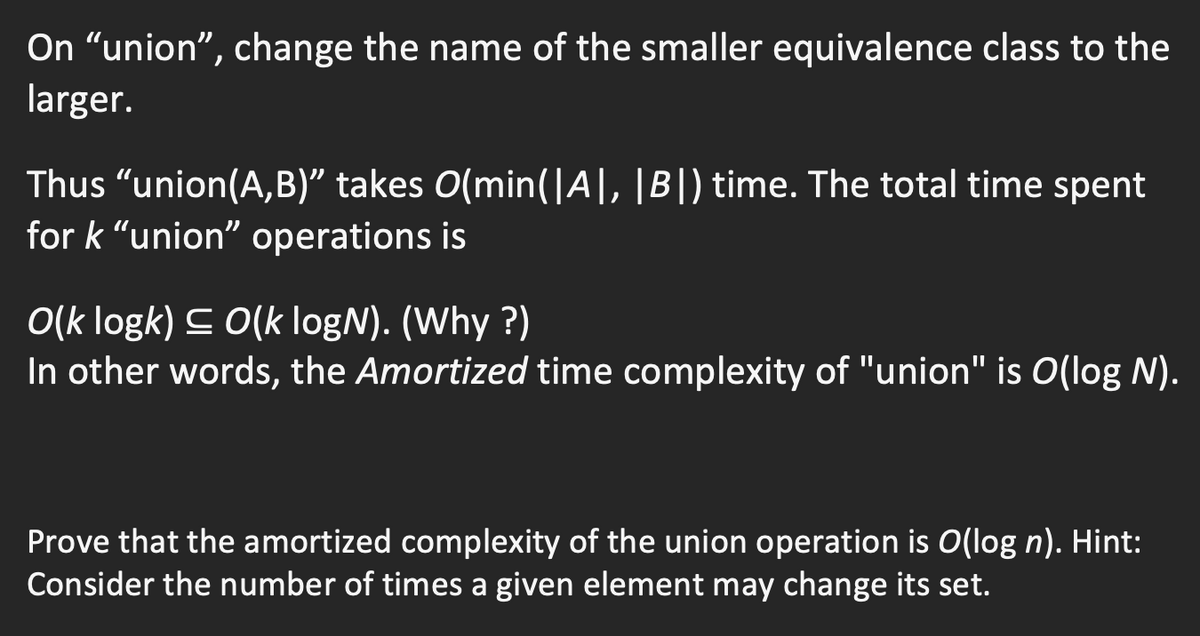 On "union", change the name of the smaller equivalence class to the
larger.
Thus "union(A,B)" takes O(min(|A|, |B|) time. The total time spent
for k "union" operations is
O(k logk) C 0(k logN). (Why ?)
In other words, the Amortized time complexity of "union" is O(log N).
Prove that the amortized complexity of the union operation is O(log n). Hint:
Consider the number of times a given element may change its set.
