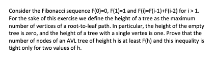Consider the Fibonacci sequence F(0)=0, F(1)=1 and F(i)=F(i-1)+F(i-2) for i>1.
For the sake of this exercise we define the height of a tree as the maximum
number of vertices of a root-to-leaf path. In particular, the height of the empty
tree is zero, and the height of a tree with a single vertex is one. Prove that the
number of nodes of an AVL tree of height h is at least F(h) and this inequality is
tight only for two values of h.
