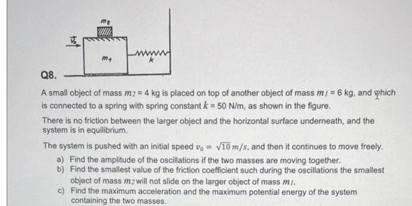ma
k
Q8.
A small object of mass m2 = 4 kg is placed on top of another object of mass m/ = 6 kg, and which
is connected to a spring with spring constant k = 50 N/m, as shown in the figure.
There is no friction between the larger object and the horizontal surface underneath, and the
system is in equilibrium.
The system is pushed with an initial speed vo = √10 m/s, and then it continues to move freely.
a) Find the amplitude of the oscillations if the two masses are moving together.
b) Find the smallest value of the friction coefficient such during the oscillations the smallest
object of mass m2 will not slide on the larger object of mass mi.
c)
Find the maximum acceleration and the maximum potential energy of the system
containing the two masses.