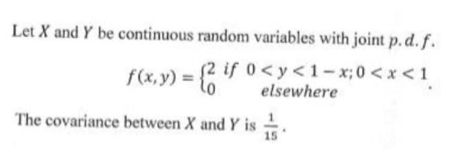 Let X and Y be continuous random variables with joint p. d. f.
f(x,y) = {2 if 0<y<1-x; 0<x<1
elsewhere
The covariance between X and Y is
15