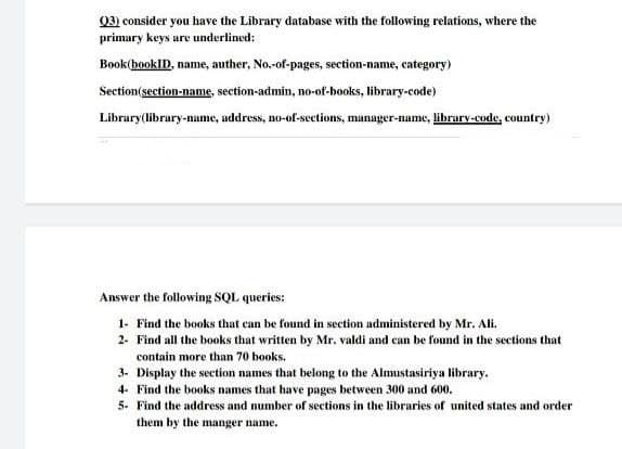 (3) consider you have the Library database with the following relations, where the
primary keys are underlined:
Book (bookID, name, auther, No.-of-pages, section-name, category)
Section(section-name, section-admin, no-of-books, library-code)
Library (library-name, address, no-of-sections, manager-name, library-code, country)
Answer the following SQL queries:
1- Find the books that can be found in section administered by Mr. Ali.
2- Find all the books that written by Mr. valdi and can be found in the sections that
contain more than 70 books.
3- Display the section names that belong to the Almustasiriya library.
4- Find the books names that have pages between 300 and 600.
5- Find the address and number of sections in the libraries of united states and order
them by the manger name.