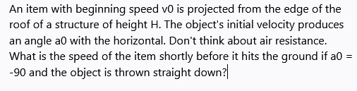 An item with beginning speed vo is projected from the edge of the
roof of a structure of height H. The object's initial velocity produces
an angle a0 with the horizontal. Don't think about air resistance.
What is the speed of the item shortly before it hits the ground if a0 =
-90 and the object is thrown straight down?
