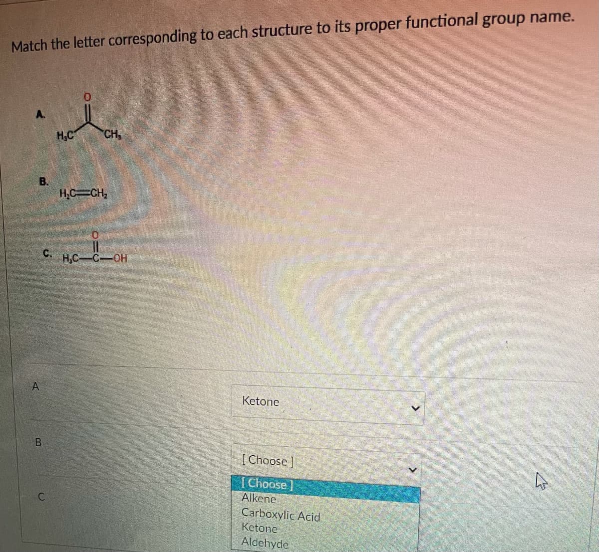 Match the letter corresponding to each structure to its proper functional group name.
A.
H,C
CH
В.
H.C CH,
C.
HC-C-OH
Ketone
[ Choose ]
[Choose]
Alkene
Carboxylic Acid
Ketone
Aldehyde
