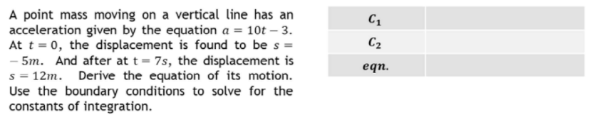 A point mass moving on a vertical line has an
acceleration given by the equation a = 10t – 3.
At t = 0, the displacement is found to be s =
- 5m. And after at t = 7s, the displacement is
s = 12m. Derive the equation of its motion.
Use the boundary conditions to solve for the
constants of integration.
C2
eqn.
