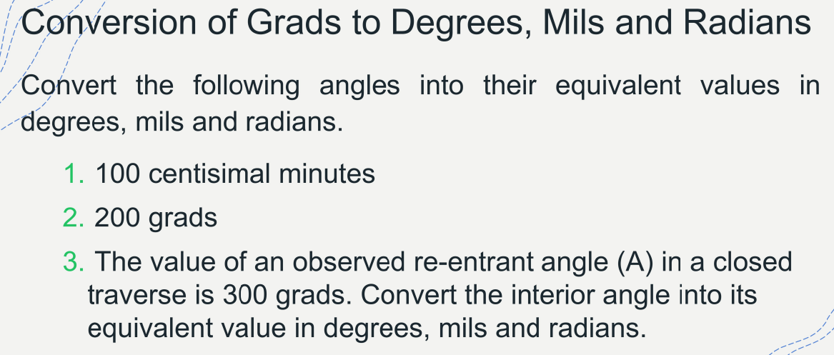 Conversion of Grads to Degrees, Mils and Radians
Convert the following angles into their equivalent values in
degrees, mils and radians.
1. 100 centisimal minutes
2. 200 grads
3. The value of an observed re-entrant angle (A) in a closed
traverse is 300 grads. Convert the interior angle into its
equivalent value in degrees, mils and radians.
