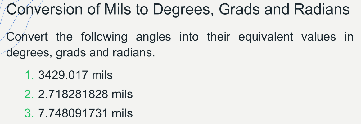 Conversion of Mils to Degrees, Grads and Radians
Convert the following angles into their equivalent values in
degrees, grads and radians.
1. 3429.017 mils
2. 2.718281828 mils
3. 7.748091731 mils
