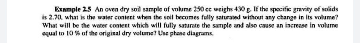Example 2.5 An oven dry soil sample of volume 250 cc weighs 430 g. If the specific gravity of solids
is 2.70, what is the water content when the soil becomes fully saturated without any change in its volume?
What will be the water content which will fully saturate the sample and also cause an increase in volume
equal to 10 % of the original dry volume? Use phase diagrams.
