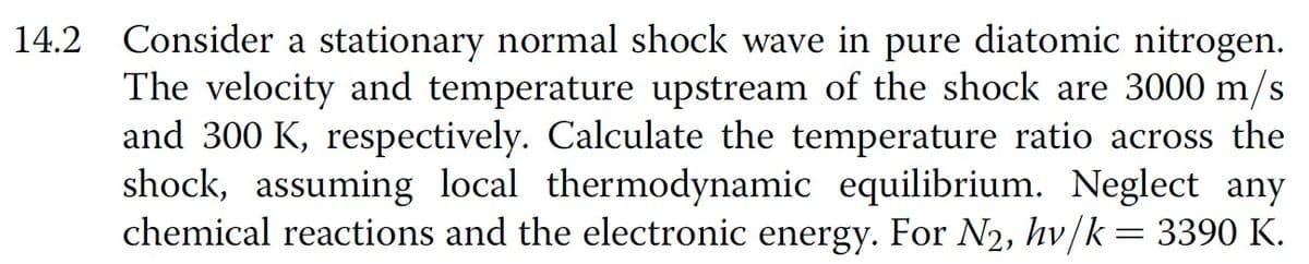 14.2 Consider a stationary normal shock wave in pure diatomic nitrogen.
The velocity and temperature upstream of the shock are 3000 m/s
and 300 K, respectively. Calculate the temperature ratio across the
shock, assuming local thermodynamic equilibrium. Neglect any
chemical reactions and the electronic energy. For N2, hv/k = 3390 K.