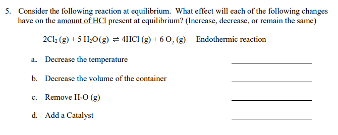 5. Consider the following reaction at equilibrium. What effect will each of the following changes
have on the amount of HCl present at equilibrium? (Increase, decrease, or remain the same)
2Cl; (g) + 5 H2O(g) = 4HCI (g) + 6 O, (g) Endothermic reaction
a. Decrease the temperature
b. Decrease the volume of the container
c. Remove H2O (g)
d. Add a Catalyst
