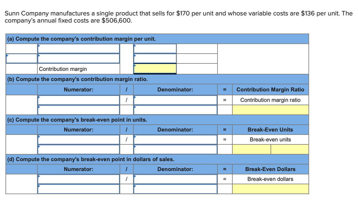 Sunn Company manufactures a single product that sells for $170 per unit and whose variable costs are $136 per unit. The
company's annual fixed costs are $506,600.
(a) Compute the company's contribution margin per unit.
Contribution margin
(b) Compute the company's contribution margin ratio.
Numerator:
Denominator:
Contribution Margin Ratio
Contribution margin ratio
=
(c) Compute the company's break-even point in units.
Numerator:
Denominator:
Break-Even Units
Break-even units
(d) Compute the company's break-even point in dollars of sales.
Numerator:
Denominator:
Break-Even Dollars
%3D
Break-even dollars
