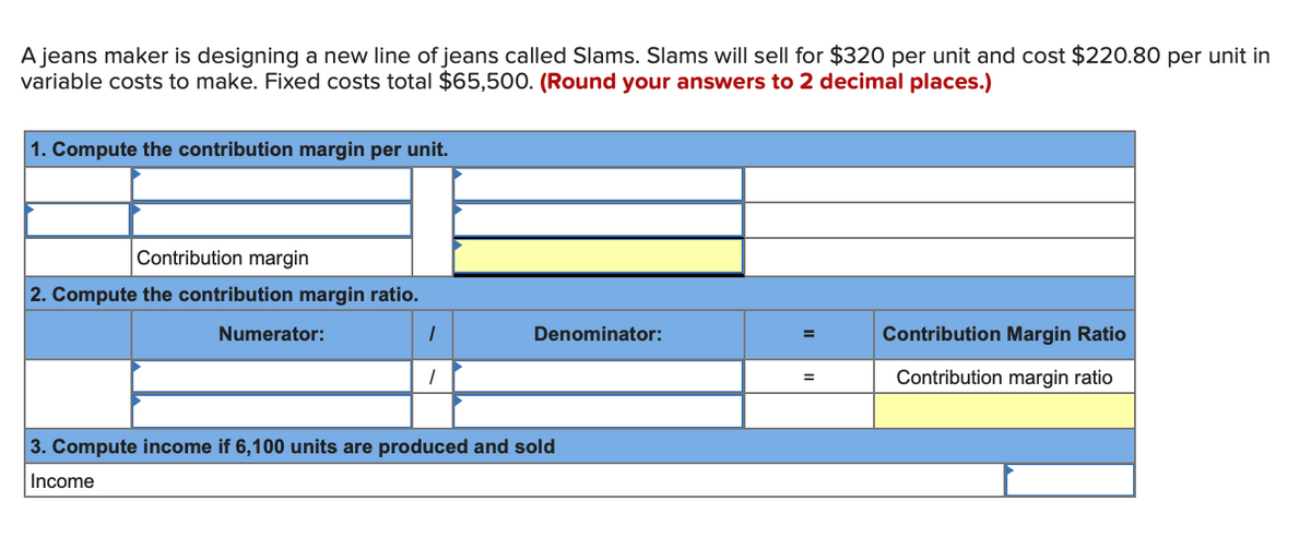 A jeans maker is designing a new line of jeans called Slams. Slams will sell for $320 per unit and cost $220.80 per unit in
variable costs to make. Fixed costs total $65,500. (Round your answers to 2 decimal places.)
1. Compute the contribution margin per unit.
Contribution margin
2. Compute the contribution margin ratio.
Numerator:
Denominator:
Contribution Margin Ratio
%3D
Contribution margin ratio
%3D
3. Compute income if 6,100 units are produced and sold
Income
