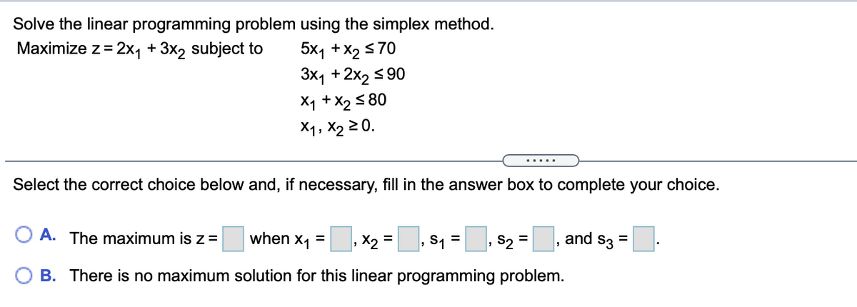 Solve the linear programming problem using the simplex method.
5x1 +X2 <70
3x1 +2x2 s90
Maximize z= 2x, + 3x2 subject to
%3D
X1 + X2 5 80
X1, X2 2 0.
....
Select the correct choice below and, if necessary, fill in the answer box to complete your choice.
O A. The maximum is z =
when x1 =
, X2 =, s1 =
. $2
, and s3 =
%3D
O B. There is no maximum solution for this linear programming problem.
