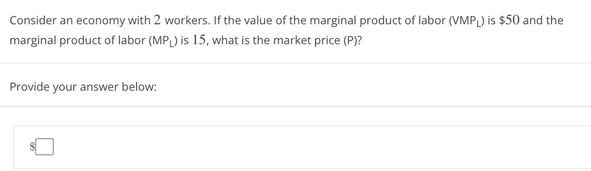 Consider an economy with 2 workers. If the value of the marginal product of labor (VMPL) is $50 and the
marginal product of labor (MPL) is 15, what is the market price (P)?
Provide your answer below:
