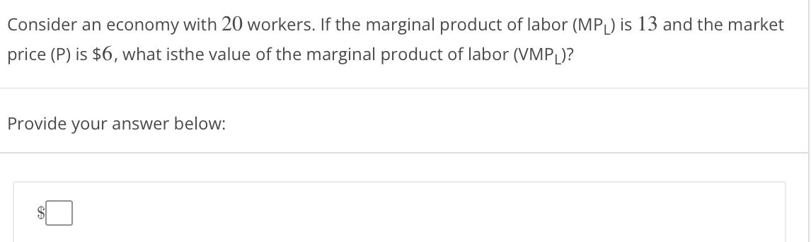 Consider an economy with 20 workers. If the marginal product of labor (MPL) is 13 and the market
price (P) is $6, what isthe value of the marginal product of labor (VMPL)?
Provide your answer below:
