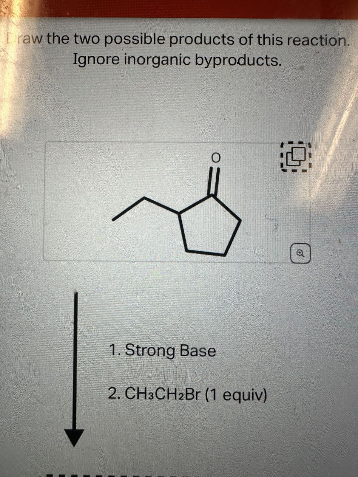 Draw the two possible products of this reaction.
Ignore inorganic byproducts.
O
1. Strong Base
2. CH3CH2Br (1 equiv)
9
Q