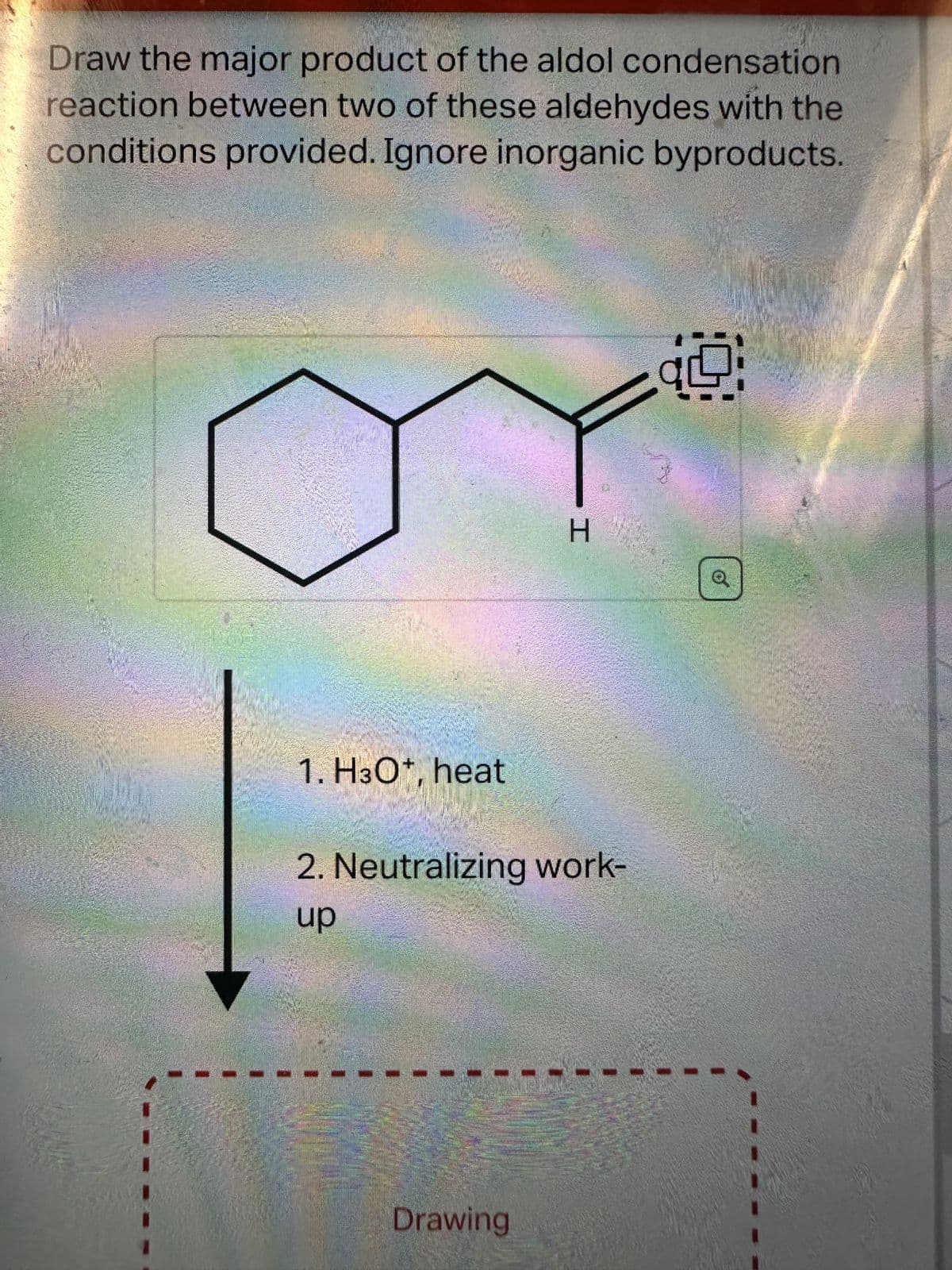 Draw the major product of the aldol condensation
reaction between two of these aldehydes with the
conditions provided. Ignore inorganic byproducts.
1. H3O+, heat
H
2. Neutralizing work-
up
Drawing
1.9