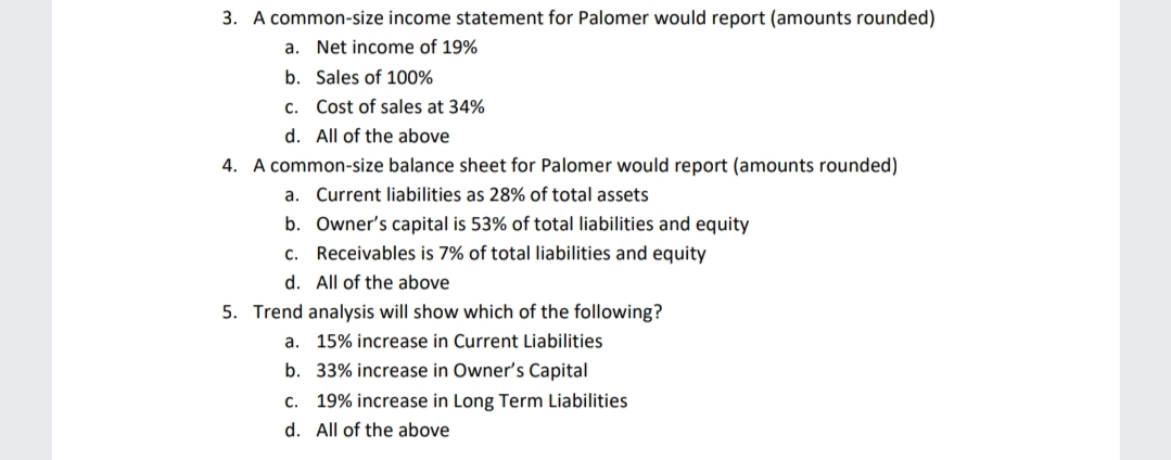 3. A common-size income statement for Palomer would report (amounts rounded)
a. Net income of 19%
b. Sales of 100%
c. Cost of sales at 34%
d. All of the above
4. A common-size balance sheet for Palomer would report (amounts rounded)
a. Current liabilities as 28% of total assets
b. Owner's capital is 53% of total liabilities and equity
c. Receivables is 7% of total liabilities and equity
d. All of the above
5. Trend analysis will show which of the following?
a. 15% increase in Current Liabilities
b. 33% increase in Owner's Capital
c. 19% increase in Long Term Liabilities
d. All of the above
