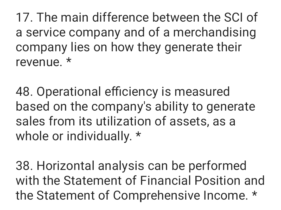17. The main difference between the SCI of
a service company and of a merchandising
company lies on how they generate their
revenue.
48. Operational efficiency is measured
based on the company's ability to generate
sales from its utilization of assets, as a
whole or individually. *
38. Horizontal analysis can be performed
with the Statement of Financial Position and
the Statement of Comprehensive Income. *
