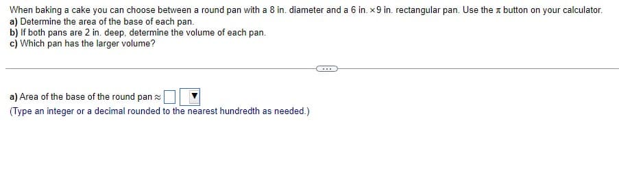 When baking a cake you can choose between a round pan with a 8 in. diameter and a 6 in. x9 in. rectangular pan. Use the button on your calculator.
a) Determine the area of the base of each pan.
b) If both pans are 2 in. deep, determine the volume of each pan.
c) Which pan has the larger volume?
a) Area of the base of the round pan
(Type an integer or a decimal rounded to the nearest hundredth as needed.)
...