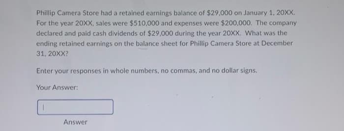 Phillip Camera Store had a retained earnings balance of $29,000 on January 1, 20XX.
For the year 20XX, sales were $510,000 and expenses were $200,000. The company
declared and paid cash dividends of $29,000 during the year 20XX. What was the
ending retained earnings on the balance sheet for Phillip Camera Store at December
31, 20XX?
Enter your responses in whole numbers, no commas, and no dollar signs.
Your Answer:
I
Answer