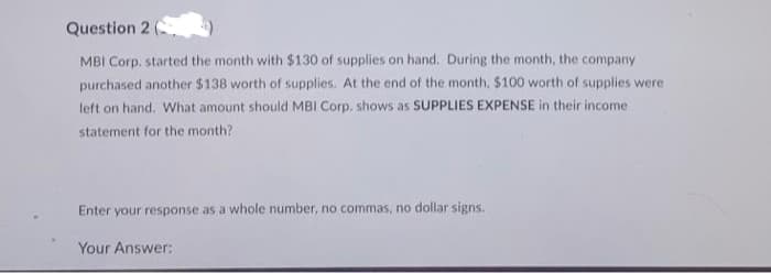Question 2 (
MBI Corp. started the month with $130 of supplies on hand. During the month, the company
purchased another $138 worth of supplies. At the end of the month, $100 worth of supplies were
left on hand. What amount should MBI Corp. shows as SUPPLIES EXPENSE in their income
statement for the month?
Enter your response as a whole number, no commas, no dollar signs.
Your Answer: