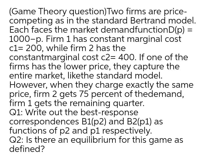 (Game Theory question)Two firms are price-
competing as in the standard Bertrand model.
Each faces the market demandfunctionD(p) =
1000-p. Firm 1 has constant marginal cost
c1= 200, while firm 2 has the
constantmarginal cost c2= 400. If one of the
firms has the lower price, they capture the
entire market, likethe standard model.
However, when they charge exactly the same
price, firm 2 gets 75 percent of thedemand,
firm 1 gets the remaining quarter.
Q1: Write out the best-response
correspondences B1(p2) and B2(p1) as
functions of p2 and p1 respectively.
Q2: Is there an equilibrium for this game as
defined?
