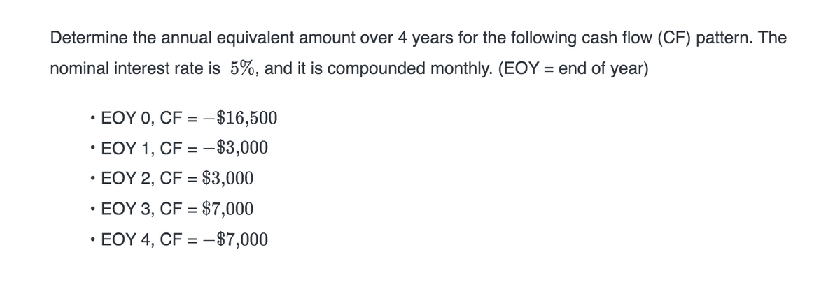 Determine the annual equivalent amount over 4 years for the following cash flow (CF) pattern. The
nominal interest rate is 5%, and it is compounded monthly. (EOY = end of year)
EOY 0, CF = -$16,500
• EOY 1, CF = -$3,000
• EOY 2, CF = $3,000
• EOY 3, CF = $7,000
• EOY 4, CF = - $7,000
·