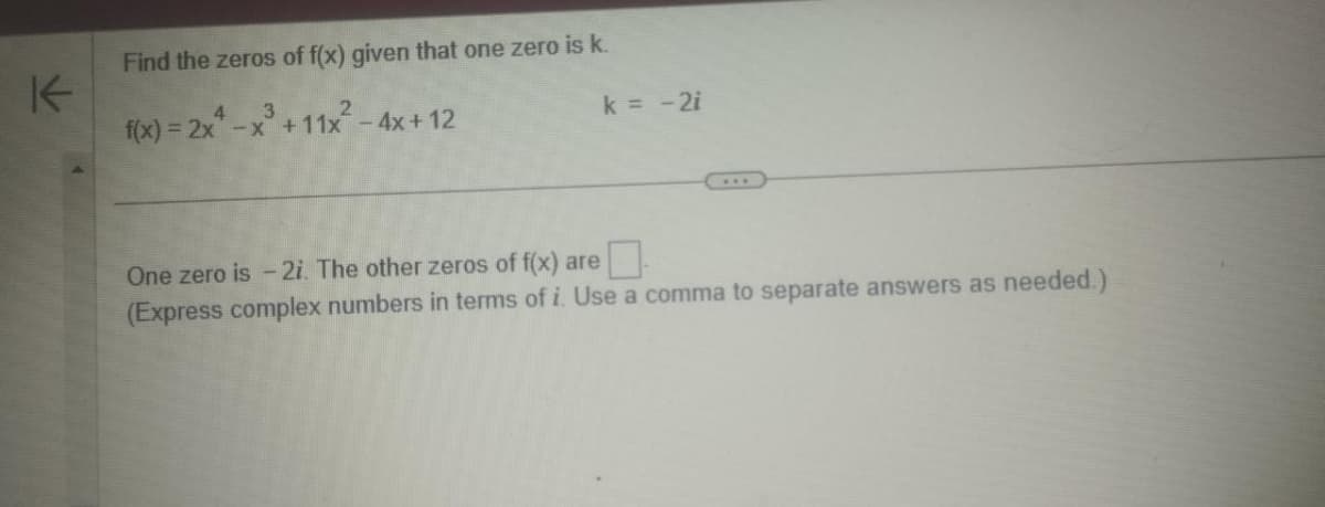 K
Find the zeros of f(x) given that one zero is k.
x³ +11x² - 4x+12
4
f(x)=2x-x
k = -2i
One zero is - 2i. The other zeros of f(x) are
(Express complex numbers in terms of i. Use a comma to separate answers as needed.)
