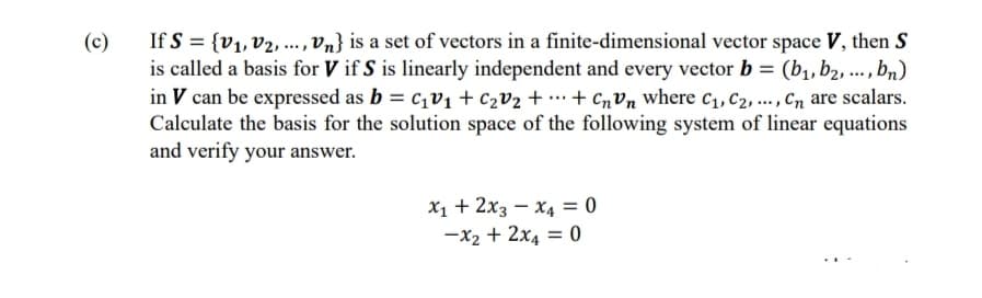 (c)
If S = {V₁, V2, ..., Vn} is a set of vectors in a finite-dimensional vector space V, then S
is called a basis for V if S is linearly independent and every vector b = (b₁,b2,..., bn)
in V can be expressed as b = C₁v₁ + C₂V₂ + + CnVn where C₁, C2, ..., Cn are scalars.
Calculate the basis for the solution space of the following system of linear equations
and verify your answer.
X₁ + 2x3 x4 = 0
-x₂ + 2x4 = 0