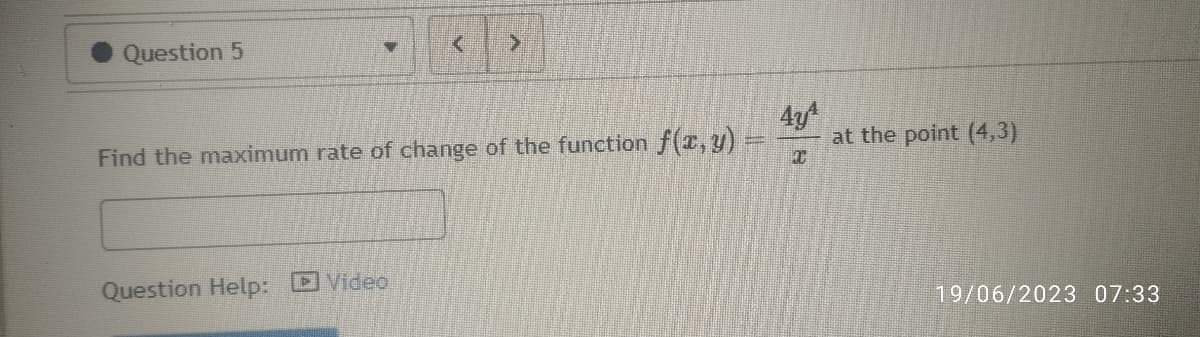 Question 5
-
Find the maximum rate of change of the function f(x,y)
Question Help: Video
Ta
4y4
C
at the point (4,3)
19/06/2023 07:33