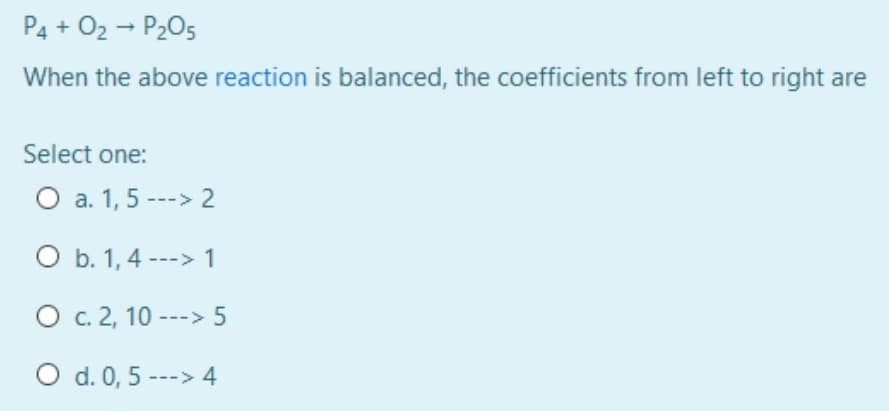 P4 + O2 - P205
When the above reaction is balanced, the coefficients from left to right are
Select one:
O a. 1, 5 ---> 2
O b. 1, 4 ---> 1
O c. 2, 10 ---> 5
O d. 0, 5 ---> 4
